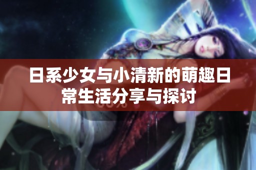 日系少女与小清新的萌趣日常生活分享与探讨