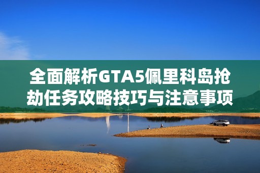 全面解析GTA5佩里科岛抢劫任务攻略技巧与注意事项