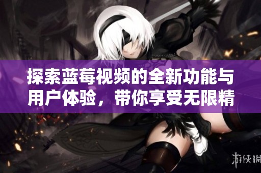 探索蓝莓视频的全新功能与用户体验，带你享受无限精彩内容