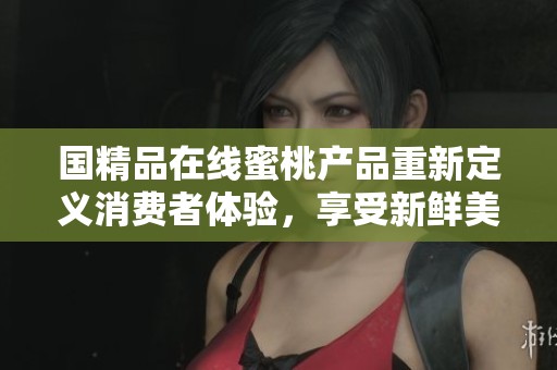 国精品在线蜜桃产品重新定义消费者体验，享受新鲜美味与健康生活
