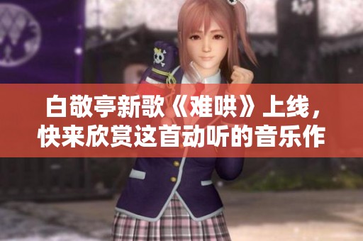 白敬亭新歌《难哄》上线，快来欣赏这首动听的音乐作品吧
