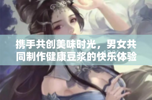 携手共创美味时光，男女共同制作健康豆浆的快乐体验
