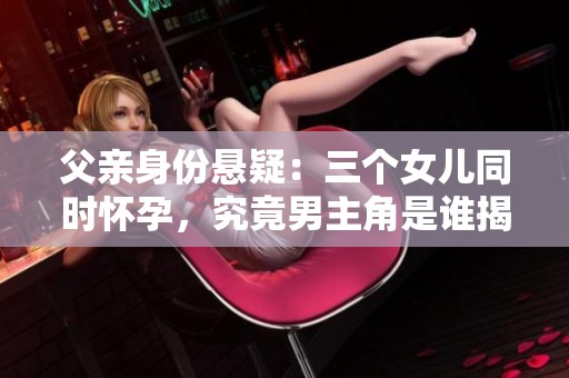 父亲身份悬疑：三个女儿同时怀孕，究竟男主角是谁揭秘
