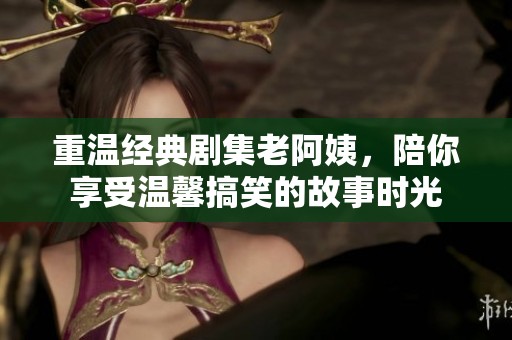 重温经典剧集老阿姨，陪你享受温馨搞笑的故事时光
