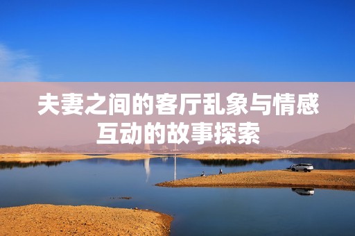 夫妻之间的客厅乱象与情感互动的故事探索