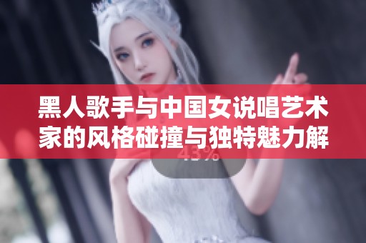 黑人歌手与中国女说唱艺术家的风格碰撞与独特魅力解析