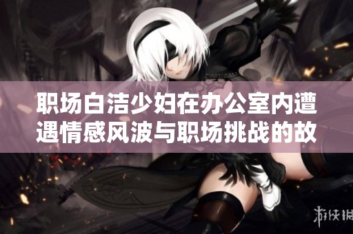 职场白洁少妇在办公室内遭遇情感风波与职场挑战的故事分享