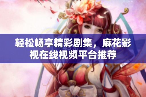 轻松畅享精彩剧集，麻花影视在线视频平台推荐