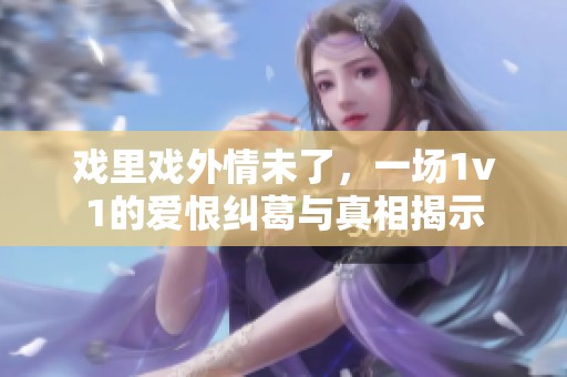 戏里戏外情未了，一场1v1的爱恨纠葛与真相揭示