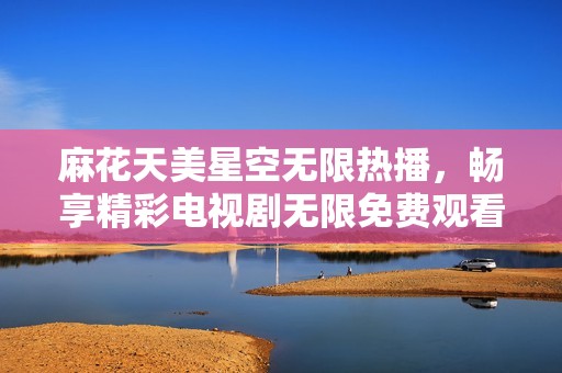 麻花天美星空无限热播，畅享精彩电视剧无限免费观看体验