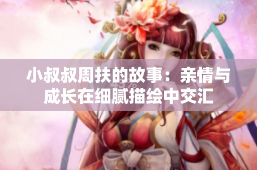 小叔叔周扶的故事：亲情与成长在细腻描绘中交汇