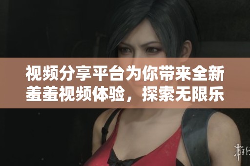 视频分享平台为你带来全新羞羞视频体验，探索无限乐趣与魅力