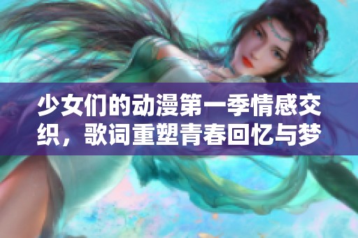 少女们的动漫第一季情感交织，歌词重塑青春回忆与梦幻旅程