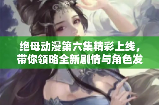 绝母动漫第六集精彩上线，带你领略全新剧情与角色发展