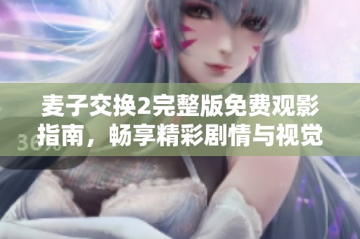 麦子交换2完整版免费观影指南，畅享精彩剧情与视觉盛宴