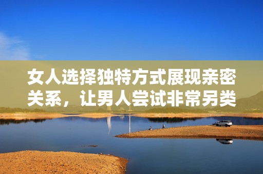 女人选择独特方式展现亲密关系，让男人尝试非常另类的体验