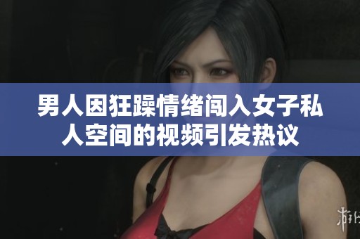 男人因狂躁情绪闯入女子私人空间的视频引发热议