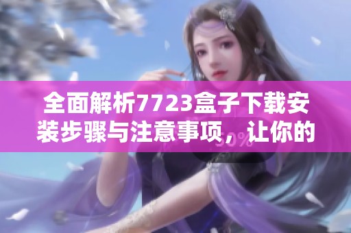 全面解析7723盒子下载安装步骤与注意事项，让你的体验更加顺畅