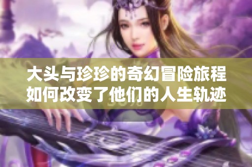 大头与珍珍的奇幻冒险旅程如何改变了他们的人生轨迹