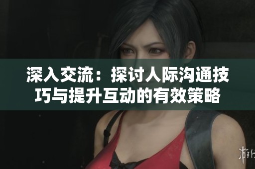 深入交流：探讨人际沟通技巧与提升互动的有效策略