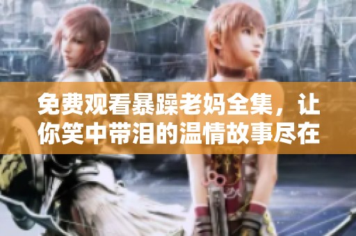 免费观看暴躁老妈全集，让你笑中带泪的温情故事尽在其中