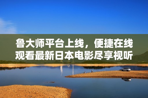 鲁大师平台上线，便捷在线观看最新日本电影尽享视听盛宴