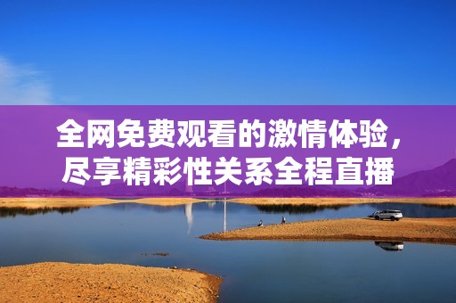 全网免费观看的激情体验，尽享精彩性关系全程直播