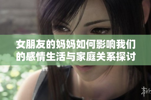 女朋友的妈妈如何影响我们的感情生活与家庭关系探讨