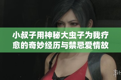 小叔子用神秘大虫子为我疗愈的奇妙经历与禁忌爱情故事