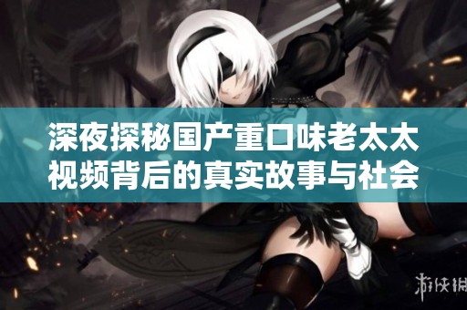 深夜探秘国产重口味老太太视频背后的真实故事与社会反响