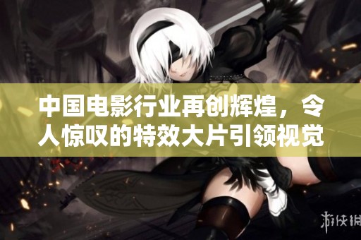 中国电影行业再创辉煌，令人惊叹的特效大片引领视觉盛宴