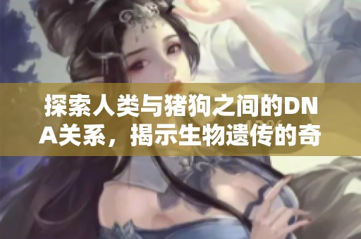 探索人类与猪狗之间的DNA关系，揭示生物遗传的奇妙世界