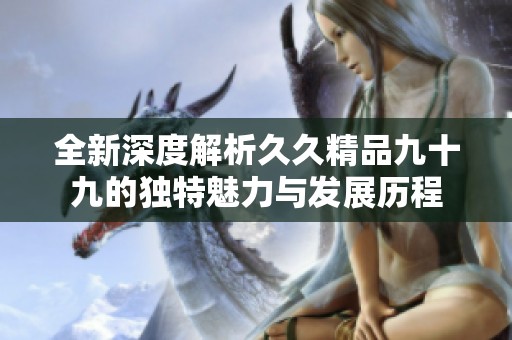 全新深度解析久久精品九十九的独特魅力与发展历程