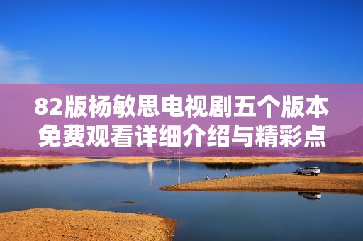 82版杨敏思电视剧五个版本免费观看详细介绍与精彩点评