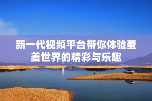新一代视频平台带你体验羞羞世界的精彩与乐趣