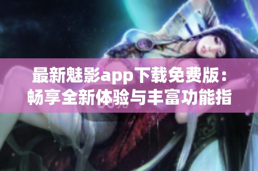 最新魅影app下载免费版：畅享全新体验与丰富功能指南