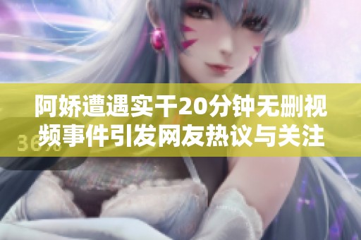 阿娇遭遇实干20分钟无删视频事件引发网友热议与关注
