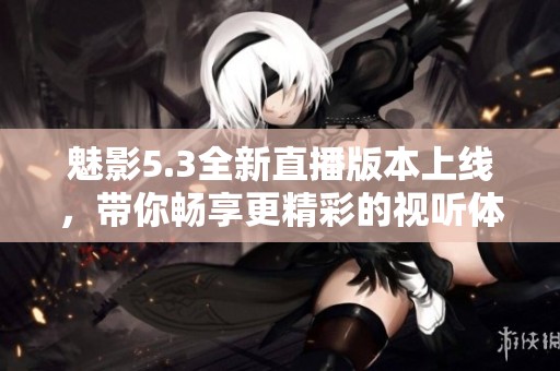魅影5.3全新直播版本上线，带你畅享更精彩的视听体验