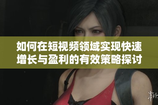 如何在短视频领域实现快速增长与盈利的有效策略探讨