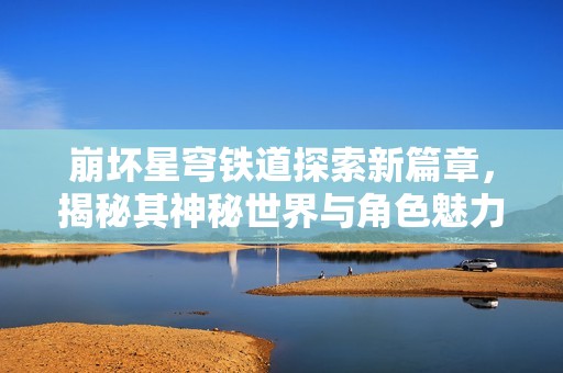 崩坏星穹铁道探索新篇章，揭秘其神秘世界与角色魅力