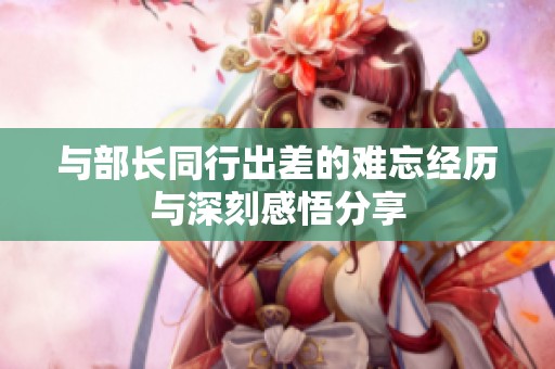 与部长同行出差的难忘经历与深刻感悟分享