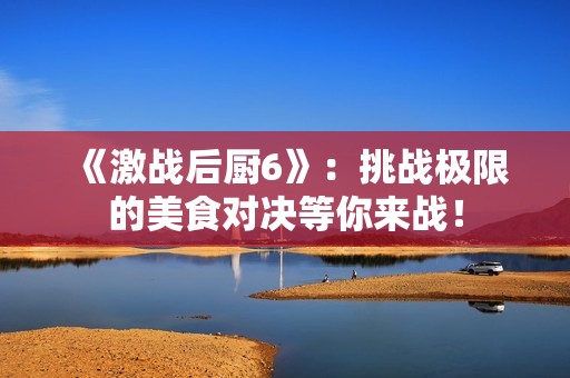 《激战后厨6》：挑战极限的美食对决等你来战！