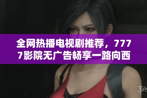全网热播电视剧推荐，7777影院无广告畅享一路向西精彩剧情