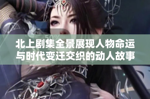 北上剧集全景展现人物命运与时代变迁交织的动人故事