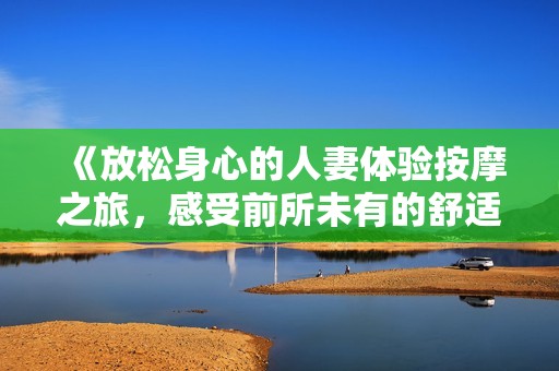 《放松身心的人妻体验按摩之旅，感受前所未有的舒适与愉悦》