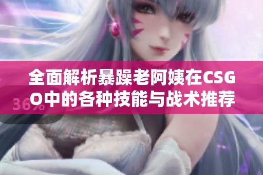 全面解析暴躁老阿姨在CSGO中的各种技能与战术推荐