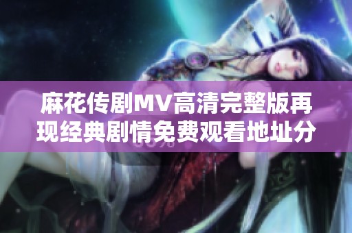 麻花传剧MV高清完整版再现经典剧情免费观看地址分享