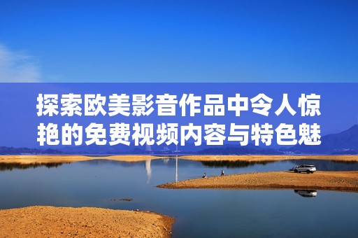探索欧美影音作品中令人惊艳的免费视频内容与特色魅力