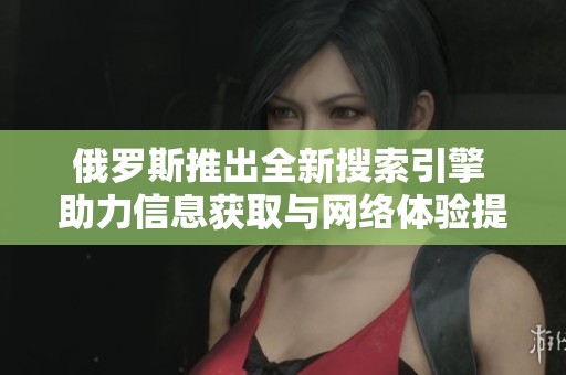 俄罗斯推出全新搜索引擎 助力信息获取与网络体验提升