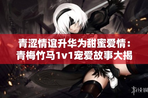 青涩情谊升华为甜蜜爱情：青梅竹马1v1宠爱故事大揭秘